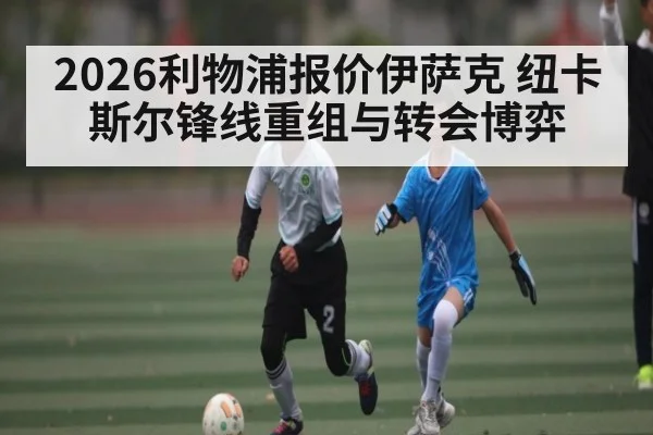 2026利物浦报价伊萨克 纽卡斯尔锋线重组与转会博弈